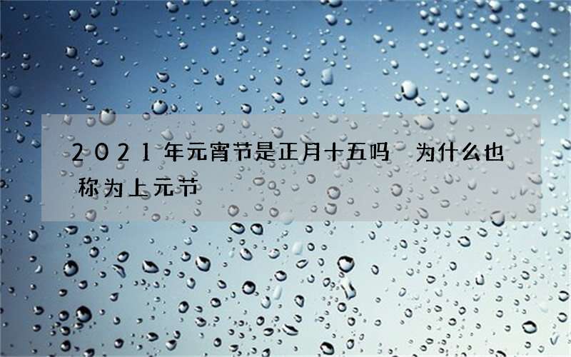 2021年元宵节是正月十五吗 为什么也称为上元节